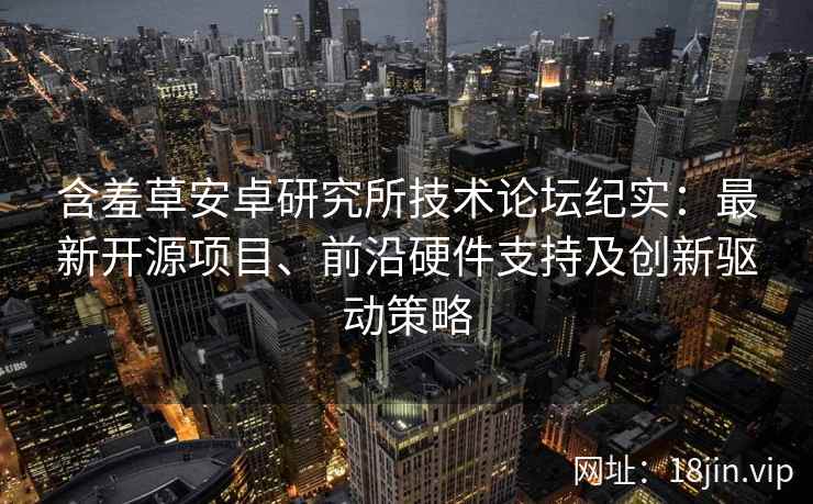 含羞草安卓研究所技术论坛纪实：最新开源项目、前沿硬件支持及创新驱动策略