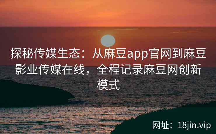 探秘传媒生态：从麻豆app官网到麻豆影业传媒在线，全程记录麻豆网创新模式