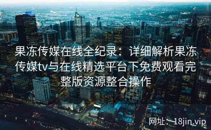 果冻传媒在线全纪录：详细解析果冻传媒tv与在线精选平台下免费观看完整版资源整合操作