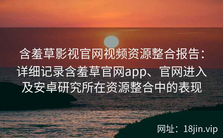 含羞草影视官网视频资源整合报告：详细记录含羞草官网app、官网进入及安卓研究所在资源整合中的表现