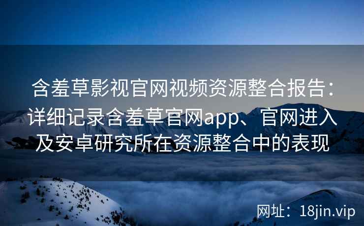含羞草影视官网视频资源整合报告：详细记录含羞草官网app、官网进入及安卓研究所在资源整合中的表现