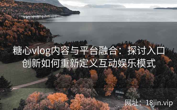 糖心vlog内容与平台融合：探讨入口创新如何重新定义互动娱乐模式