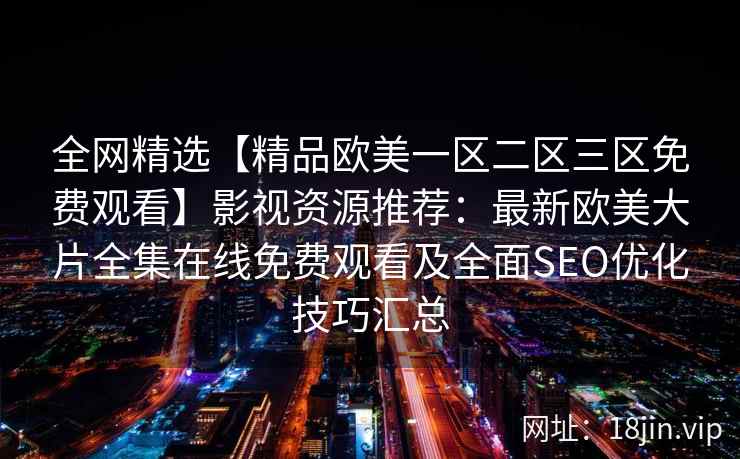 全网精选【精品欧美一区二区三区免费观看】影视资源推荐：最新欧美大片全集在线免费观看及全面SEO优化技巧汇总