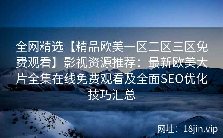 全网精选【精品欧美一区二区三区免费观看】影视资源推荐：最新欧美大片全集在线免费观看及全面SEO优化技巧汇总