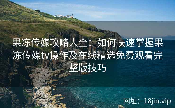 果冻传媒攻略大全：如何快速掌握果冻传媒tv操作及在线精选免费观看完整版技巧