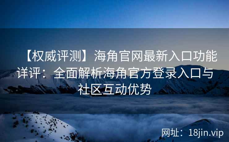 【权威评测】海角官网最新入口功能详评：全面解析海角官方登录入口与社区互动优势