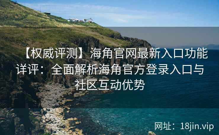 【权威评测】海角官网最新入口功能详评：全面解析海角官方登录入口与社区互动优势