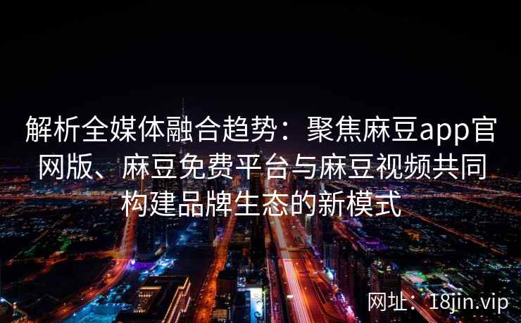 解析全媒体融合趋势：聚焦麻豆app官网版、麻豆免费平台与麻豆视频共同构建品牌生态的新模式