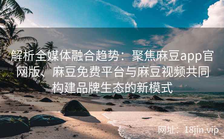 解析全媒体融合趋势：聚焦麻豆app官网版、麻豆免费平台与麻豆视频共同构建品牌生态的新模式