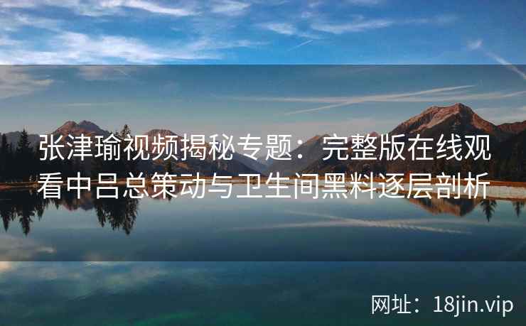 张津瑜视频揭秘专题：完整版在线观看中吕总策动与卫生间黑料逐层剖析