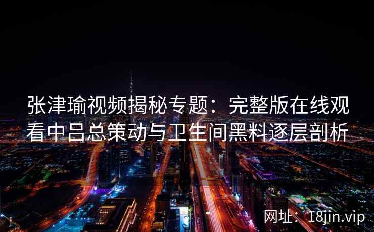 张津瑜视频揭秘专题：完整版在线观看中吕总策动与卫生间黑料逐层剖析