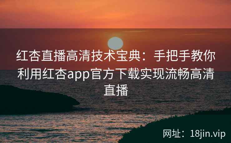 红杏直播高清技术宝典：手把手教你利用红杏app官方下载实现流畅高清直播