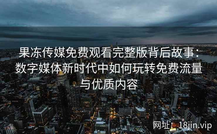 果冻传媒免费观看完整版背后故事：数字媒体新时代中如何玩转免费流量与优质内容