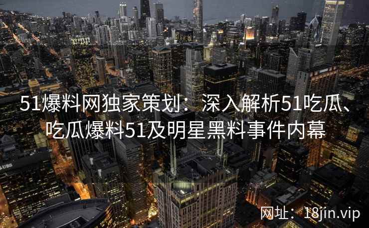 51爆料网独家策划：深入解析51吃瓜、吃瓜爆料51及明星黑料事件内幕