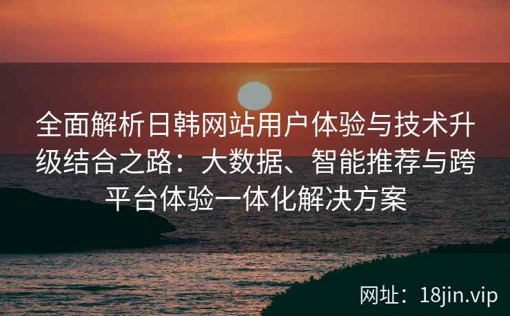 全面解析日韩网站用户体验与技术升级结合之路：大数据、智能推荐与跨平台体验一体化解决方案