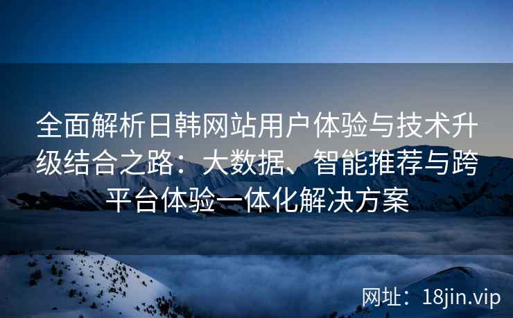 全面解析日韩网站用户体验与技术升级结合之路：大数据、智能推荐与跨平台体验一体化解决方案