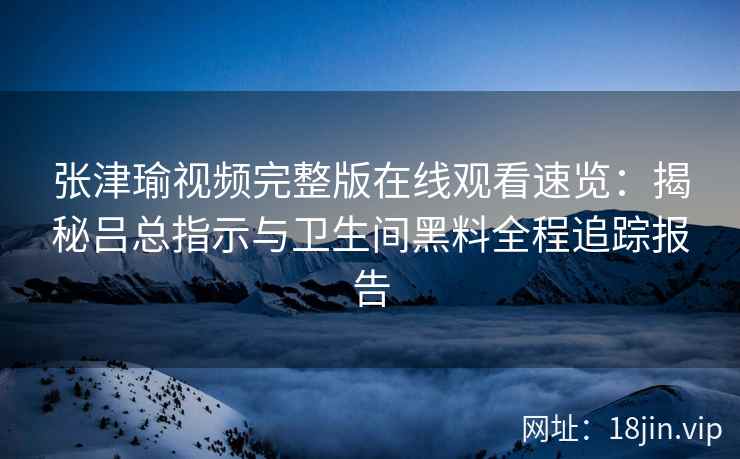 张津瑜视频完整版在线观看速览：揭秘吕总指示与卫生间黑料全程追踪报告