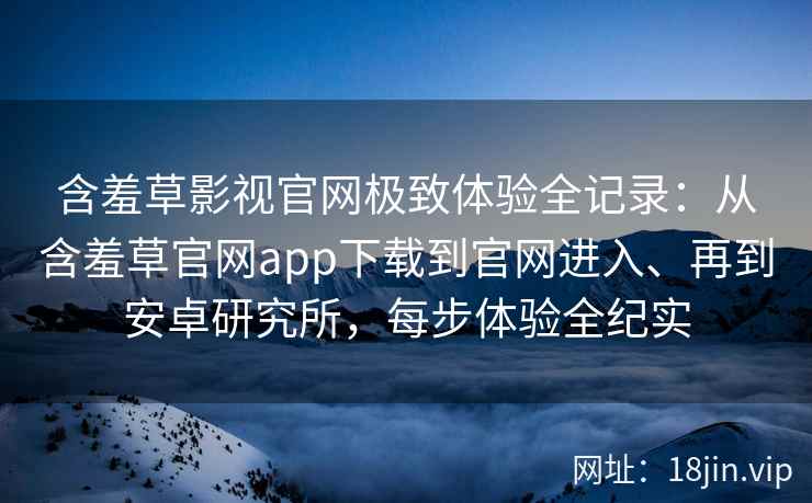 含羞草影视官网极致体验全记录：从含羞草官网app下载到官网进入、再到安卓研究所，每步体验全纪实