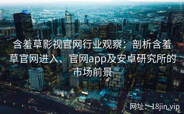 含羞草影视官网行业观察：剖析含羞草官网进入、官网app及安卓研究所的市场前景