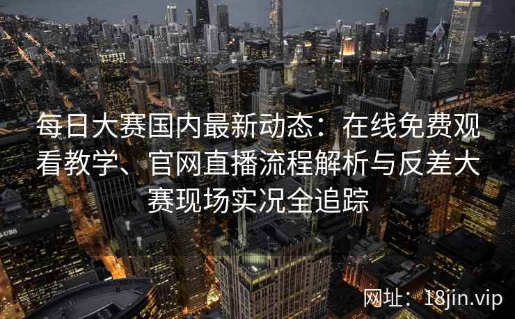 每日大赛国内最新动态：在线免费观看教学、官网直播流程解析与反差大赛现场实况全追踪