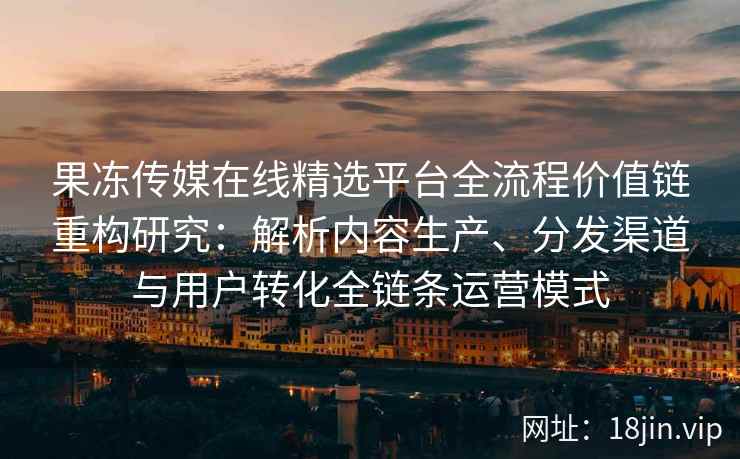 果冻传媒在线精选平台全流程价值链重构研究：解析内容生产、分发渠道与用户转化全链条运营模式