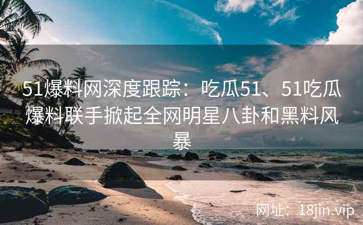 51爆料网深度跟踪：吃瓜51、51吃瓜爆料联手掀起全网明星八卦和黑料风暴