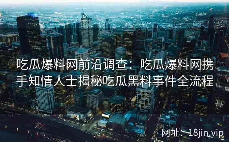 吃瓜爆料网前沿调查：吃瓜爆料网携手知情人士揭秘吃瓜黑料事件全流程