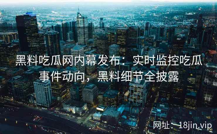黑料吃瓜网内幕发布：实时监控吃瓜事件动向，黑料细节全披露