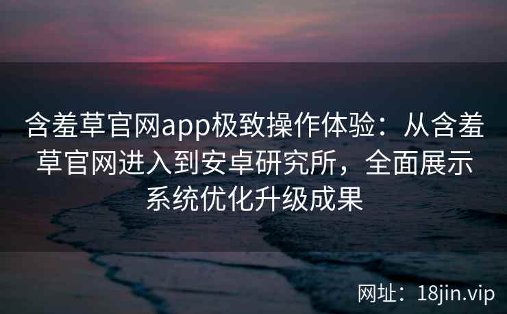 含羞草官网app极致操作体验：从含羞草官网进入到安卓研究所，全面展示系统优化升级成果