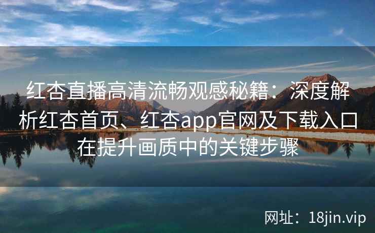 红杏直播高清流畅观感秘籍：深度解析红杏首页、红杏app官网及下载入口在提升画质中的关键步骤