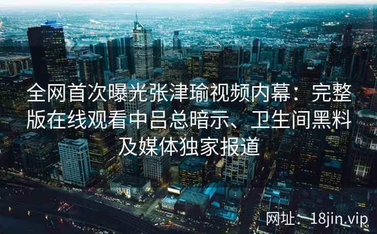 全网首次曝光张津瑜视频内幕：完整版在线观看中吕总暗示、卫生间黑料及媒体独家报道