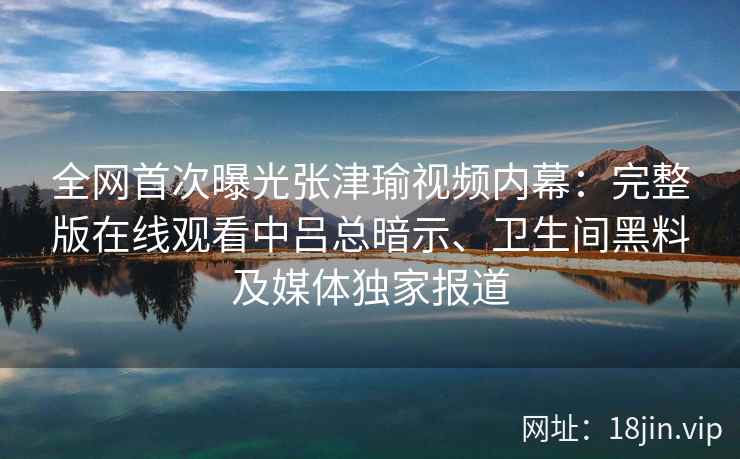 全网首次曝光张津瑜视频内幕：完整版在线观看中吕总暗示、卫生间黑料及媒体独家报道